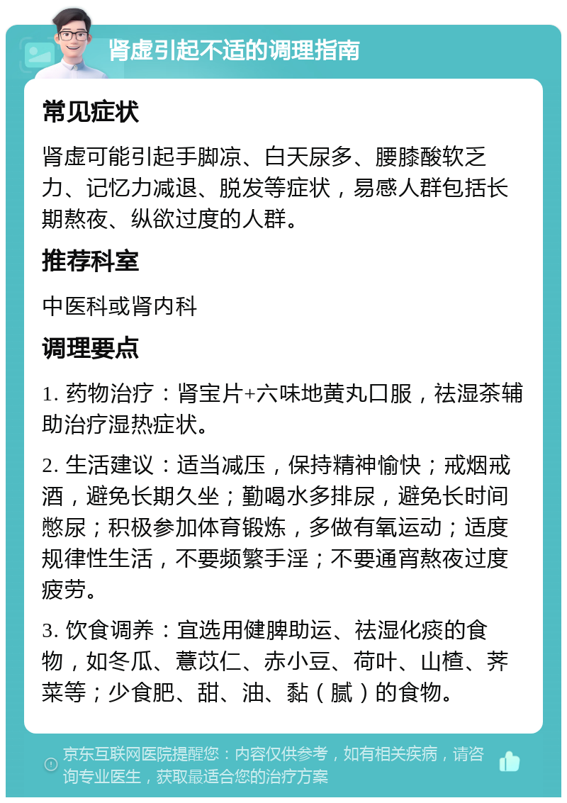 肾虚引起不适的调理指南 常见症状 肾虚可能引起手脚凉、白天尿多、腰膝酸软乏力、记忆力减退、脱发等症状，易感人群包括长期熬夜、纵欲过度的人群。 推荐科室 中医科或肾内科 调理要点 1. 药物治疗：肾宝片+六味地黄丸口服，祛湿茶辅助治疗湿热症状。 2. 生活建议：适当减压，保持精神愉快；戒烟戒酒，避免长期久坐；勤喝水多排尿，避免长时间憋尿；积极参加体育锻炼，多做有氧运动；适度规律性生活，不要频繁手淫；不要通宵熬夜过度疲劳。 3. 饮食调养：宜选用健脾助运、祛湿化痰的食物，如冬瓜、薏苡仁、赤小豆、荷叶、山楂、荠菜等；少食肥、甜、油、黏（腻）的食物。