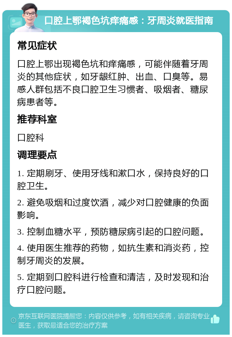 口腔上鄂褐色坑痒痛感：牙周炎就医指南 常见症状 口腔上鄂出现褐色坑和痒痛感，可能伴随着牙周炎的其他症状，如牙龈红肿、出血、口臭等。易感人群包括不良口腔卫生习惯者、吸烟者、糖尿病患者等。 推荐科室 口腔科 调理要点 1. 定期刷牙、使用牙线和漱口水，保持良好的口腔卫生。 2. 避免吸烟和过度饮酒，减少对口腔健康的负面影响。 3. 控制血糖水平，预防糖尿病引起的口腔问题。 4. 使用医生推荐的药物，如抗生素和消炎药，控制牙周炎的发展。 5. 定期到口腔科进行检查和清洁，及时发现和治疗口腔问题。