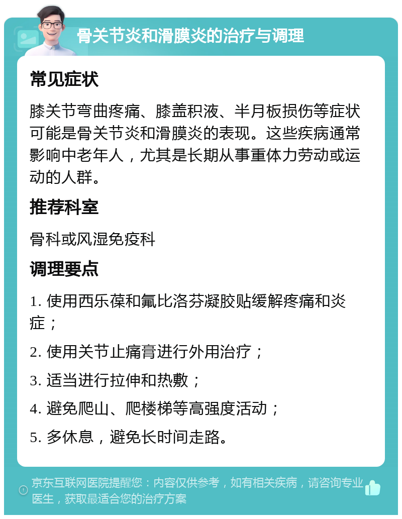 骨关节炎和滑膜炎的治疗与调理 常见症状 膝关节弯曲疼痛、膝盖积液、半月板损伤等症状可能是骨关节炎和滑膜炎的表现。这些疾病通常影响中老年人，尤其是长期从事重体力劳动或运动的人群。 推荐科室 骨科或风湿免疫科 调理要点 1. 使用西乐葆和氟比洛芬凝胶贴缓解疼痛和炎症； 2. 使用关节止痛膏进行外用治疗； 3. 适当进行拉伸和热敷； 4. 避免爬山、爬楼梯等高强度活动； 5. 多休息，避免长时间走路。