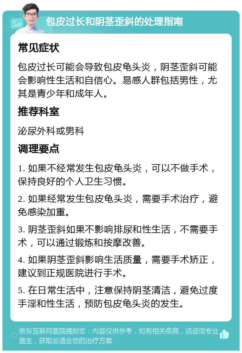 包皮过长和阴茎歪斜的处理指南 常见症状 包皮过长可能会导致包皮龟头炎，阴茎歪斜可能会影响性生活和自信心。易感人群包括男性，尤其是青少年和成年人。 推荐科室 泌尿外科或男科 调理要点 1. 如果不经常发生包皮龟头炎，可以不做手术，保持良好的个人卫生习惯。 2. 如果经常发生包皮龟头炎，需要手术治疗，避免感染加重。 3. 阴茎歪斜如果不影响排尿和性生活，不需要手术，可以通过锻炼和按摩改善。 4. 如果阴茎歪斜影响生活质量，需要手术矫正，建议到正规医院进行手术。 5. 在日常生活中，注意保持阴茎清洁，避免过度手淫和性生活，预防包皮龟头炎的发生。