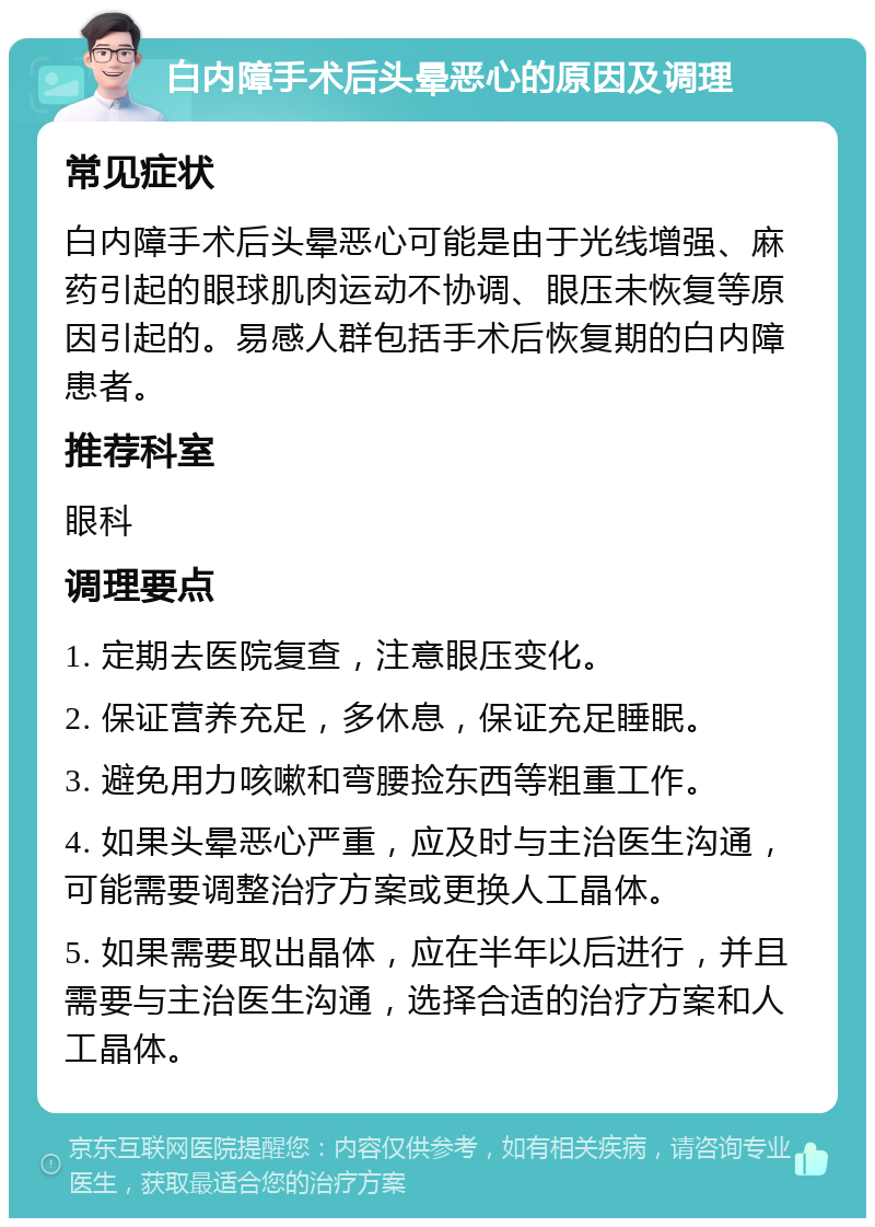 白内障手术后头晕恶心的原因及调理 常见症状 白内障手术后头晕恶心可能是由于光线增强、麻药引起的眼球肌肉运动不协调、眼压未恢复等原因引起的。易感人群包括手术后恢复期的白内障患者。 推荐科室 眼科 调理要点 1. 定期去医院复查，注意眼压变化。 2. 保证营养充足，多休息，保证充足睡眠。 3. 避免用力咳嗽和弯腰捡东西等粗重工作。 4. 如果头晕恶心严重，应及时与主治医生沟通，可能需要调整治疗方案或更换人工晶体。 5. 如果需要取出晶体，应在半年以后进行，并且需要与主治医生沟通，选择合适的治疗方案和人工晶体。