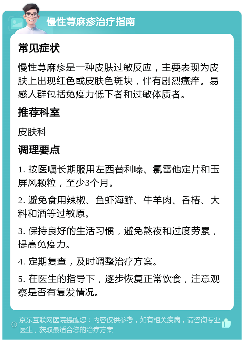 慢性荨麻疹治疗指南 常见症状 慢性荨麻疹是一种皮肤过敏反应，主要表现为皮肤上出现红色或皮肤色斑块，伴有剧烈瘙痒。易感人群包括免疫力低下者和过敏体质者。 推荐科室 皮肤科 调理要点 1. 按医嘱长期服用左西替利嗪、氯雷他定片和玉屏风颗粒，至少3个月。 2. 避免食用辣椒、鱼虾海鲜、牛羊肉、香椿、大料和酒等过敏原。 3. 保持良好的生活习惯，避免熬夜和过度劳累，提高免疫力。 4. 定期复查，及时调整治疗方案。 5. 在医生的指导下，逐步恢复正常饮食，注意观察是否有复发情况。