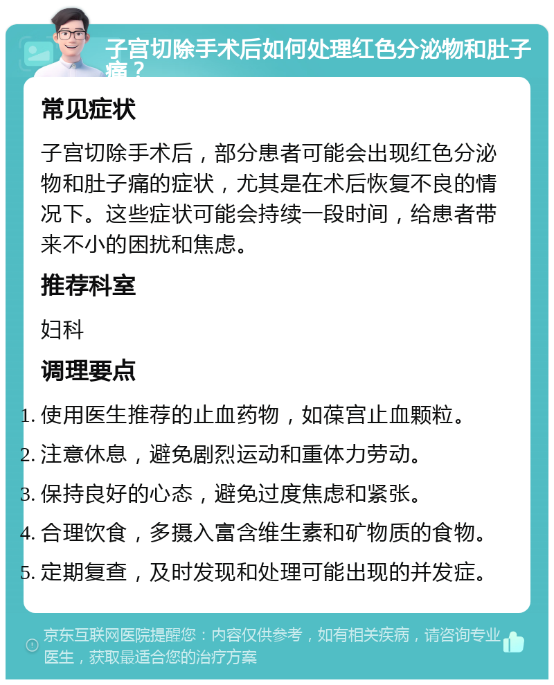 子宫切除手术后如何处理红色分泌物和肚子痛？ 常见症状 子宫切除手术后，部分患者可能会出现红色分泌物和肚子痛的症状，尤其是在术后恢复不良的情况下。这些症状可能会持续一段时间，给患者带来不小的困扰和焦虑。 推荐科室 妇科 调理要点 使用医生推荐的止血药物，如葆宫止血颗粒。 注意休息，避免剧烈运动和重体力劳动。 保持良好的心态，避免过度焦虑和紧张。 合理饮食，多摄入富含维生素和矿物质的食物。 定期复查，及时发现和处理可能出现的并发症。