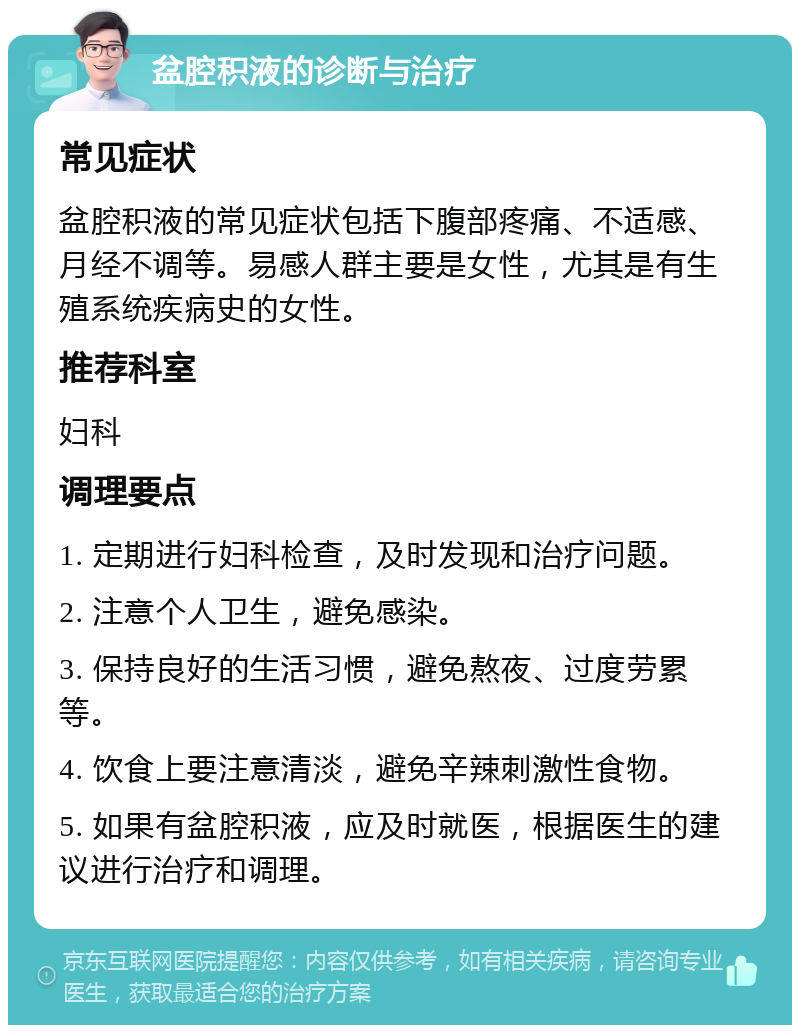 盆腔积液的诊断与治疗 常见症状 盆腔积液的常见症状包括下腹部疼痛、不适感、月经不调等。易感人群主要是女性，尤其是有生殖系统疾病史的女性。 推荐科室 妇科 调理要点 1. 定期进行妇科检查，及时发现和治疗问题。 2. 注意个人卫生，避免感染。 3. 保持良好的生活习惯，避免熬夜、过度劳累等。 4. 饮食上要注意清淡，避免辛辣刺激性食物。 5. 如果有盆腔积液，应及时就医，根据医生的建议进行治疗和调理。