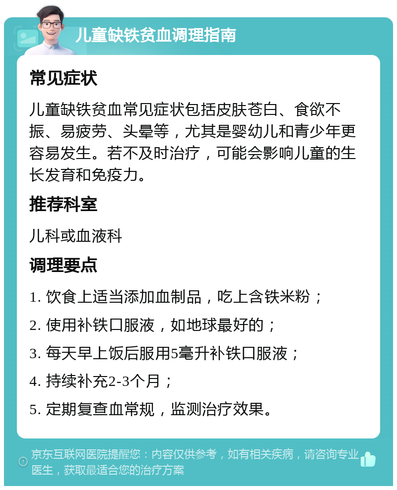 儿童缺铁贫血调理指南 常见症状 儿童缺铁贫血常见症状包括皮肤苍白、食欲不振、易疲劳、头晕等，尤其是婴幼儿和青少年更容易发生。若不及时治疗，可能会影响儿童的生长发育和免疫力。 推荐科室 儿科或血液科 调理要点 1. 饮食上适当添加血制品，吃上含铁米粉； 2. 使用补铁口服液，如地球最好的； 3. 每天早上饭后服用5毫升补铁口服液； 4. 持续补充2-3个月； 5. 定期复查血常规，监测治疗效果。