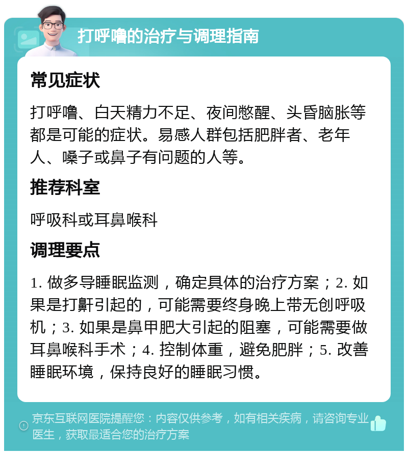 打呼噜的治疗与调理指南 常见症状 打呼噜、白天精力不足、夜间憋醒、头昏脑胀等都是可能的症状。易感人群包括肥胖者、老年人、嗓子或鼻子有问题的人等。 推荐科室 呼吸科或耳鼻喉科 调理要点 1. 做多导睡眠监测，确定具体的治疗方案；2. 如果是打鼾引起的，可能需要终身晚上带无创呼吸机；3. 如果是鼻甲肥大引起的阻塞，可能需要做耳鼻喉科手术；4. 控制体重，避免肥胖；5. 改善睡眠环境，保持良好的睡眠习惯。