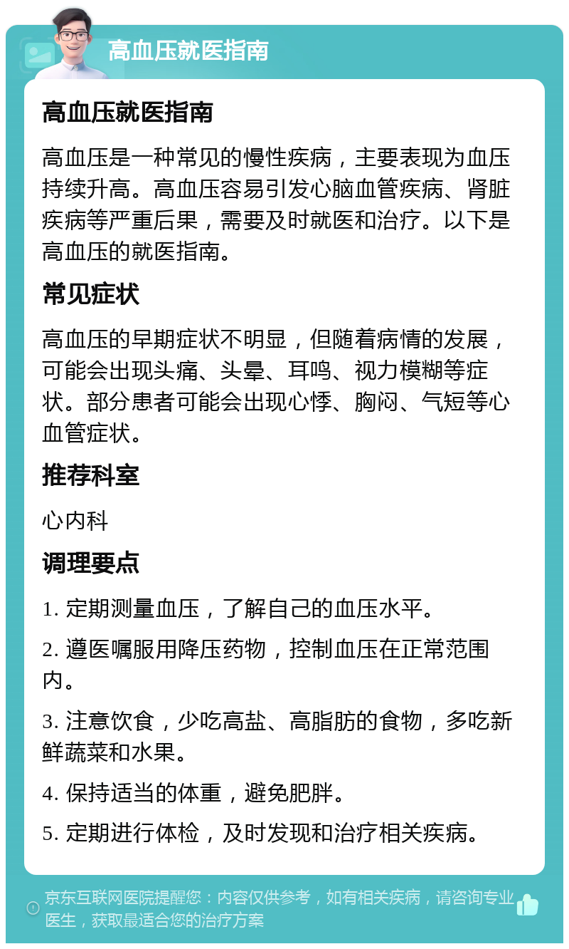 高血压就医指南 高血压就医指南 高血压是一种常见的慢性疾病，主要表现为血压持续升高。高血压容易引发心脑血管疾病、肾脏疾病等严重后果，需要及时就医和治疗。以下是高血压的就医指南。 常见症状 高血压的早期症状不明显，但随着病情的发展，可能会出现头痛、头晕、耳鸣、视力模糊等症状。部分患者可能会出现心悸、胸闷、气短等心血管症状。 推荐科室 心内科 调理要点 1. 定期测量血压，了解自己的血压水平。 2. 遵医嘱服用降压药物，控制血压在正常范围内。 3. 注意饮食，少吃高盐、高脂肪的食物，多吃新鲜蔬菜和水果。 4. 保持适当的体重，避免肥胖。 5. 定期进行体检，及时发现和治疗相关疾病。