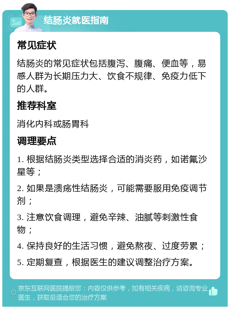 结肠炎就医指南 常见症状 结肠炎的常见症状包括腹泻、腹痛、便血等，易感人群为长期压力大、饮食不规律、免疫力低下的人群。 推荐科室 消化内科或肠胃科 调理要点 1. 根据结肠炎类型选择合适的消炎药，如诺氟沙星等； 2. 如果是溃疡性结肠炎，可能需要服用免疫调节剂； 3. 注意饮食调理，避免辛辣、油腻等刺激性食物； 4. 保持良好的生活习惯，避免熬夜、过度劳累； 5. 定期复查，根据医生的建议调整治疗方案。