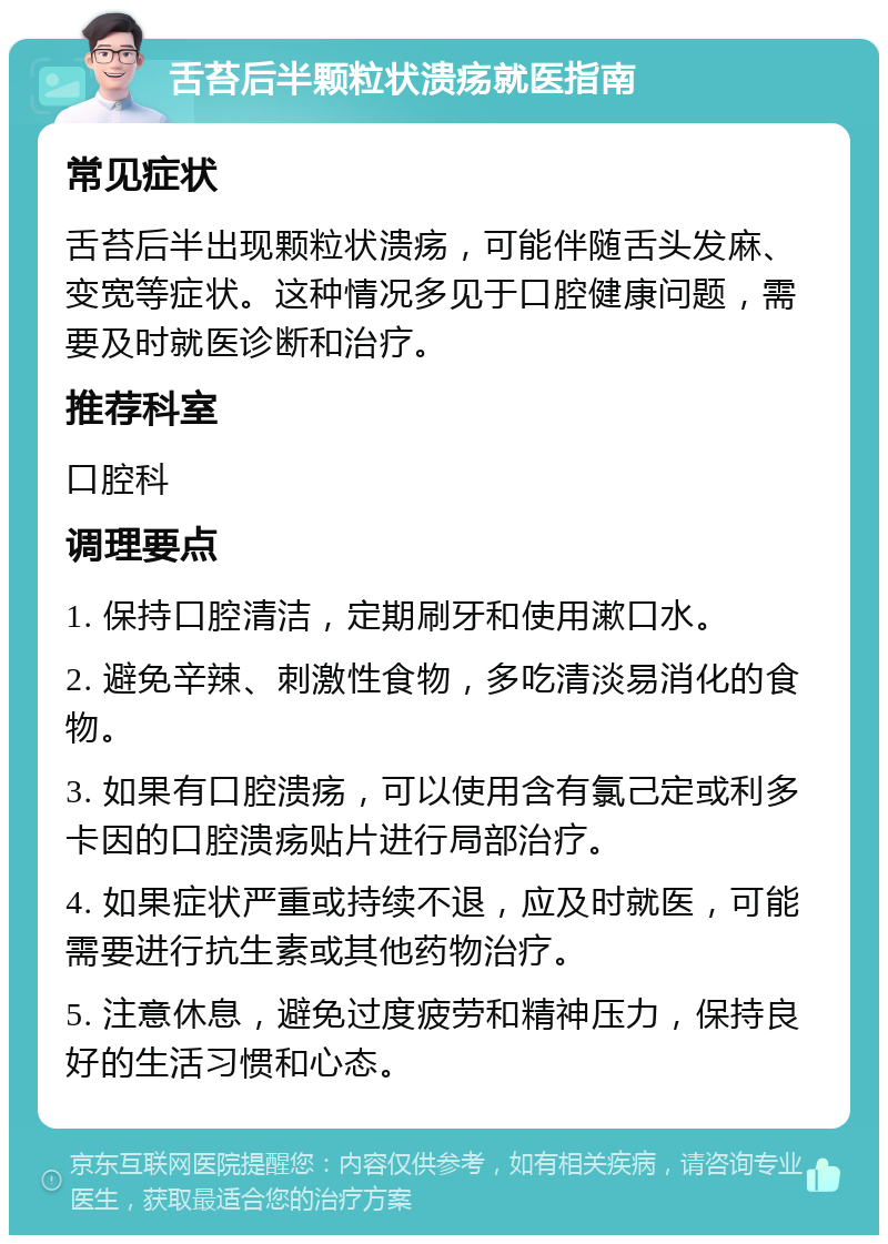 舌苔后半颗粒状溃疡就医指南 常见症状 舌苔后半出现颗粒状溃疡，可能伴随舌头发麻、变宽等症状。这种情况多见于口腔健康问题，需要及时就医诊断和治疗。 推荐科室 口腔科 调理要点 1. 保持口腔清洁，定期刷牙和使用漱口水。 2. 避免辛辣、刺激性食物，多吃清淡易消化的食物。 3. 如果有口腔溃疡，可以使用含有氯己定或利多卡因的口腔溃疡贴片进行局部治疗。 4. 如果症状严重或持续不退，应及时就医，可能需要进行抗生素或其他药物治疗。 5. 注意休息，避免过度疲劳和精神压力，保持良好的生活习惯和心态。