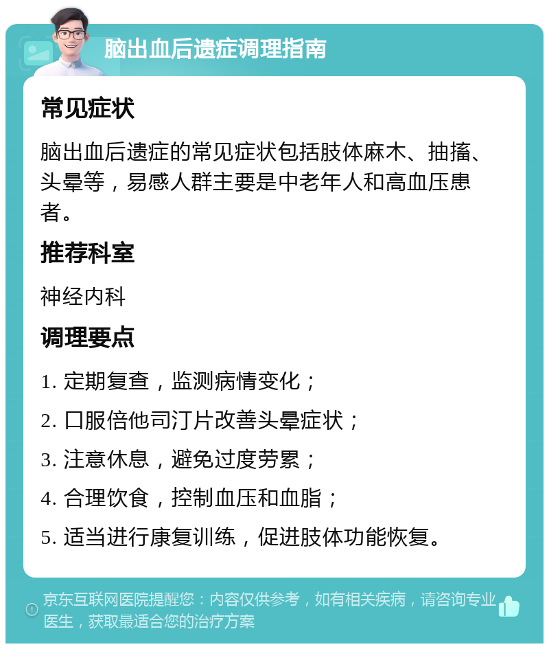 脑出血后遗症调理指南 常见症状 脑出血后遗症的常见症状包括肢体麻木、抽搐、头晕等，易感人群主要是中老年人和高血压患者。 推荐科室 神经内科 调理要点 1. 定期复查，监测病情变化； 2. 口服倍他司汀片改善头晕症状； 3. 注意休息，避免过度劳累； 4. 合理饮食，控制血压和血脂； 5. 适当进行康复训练，促进肢体功能恢复。