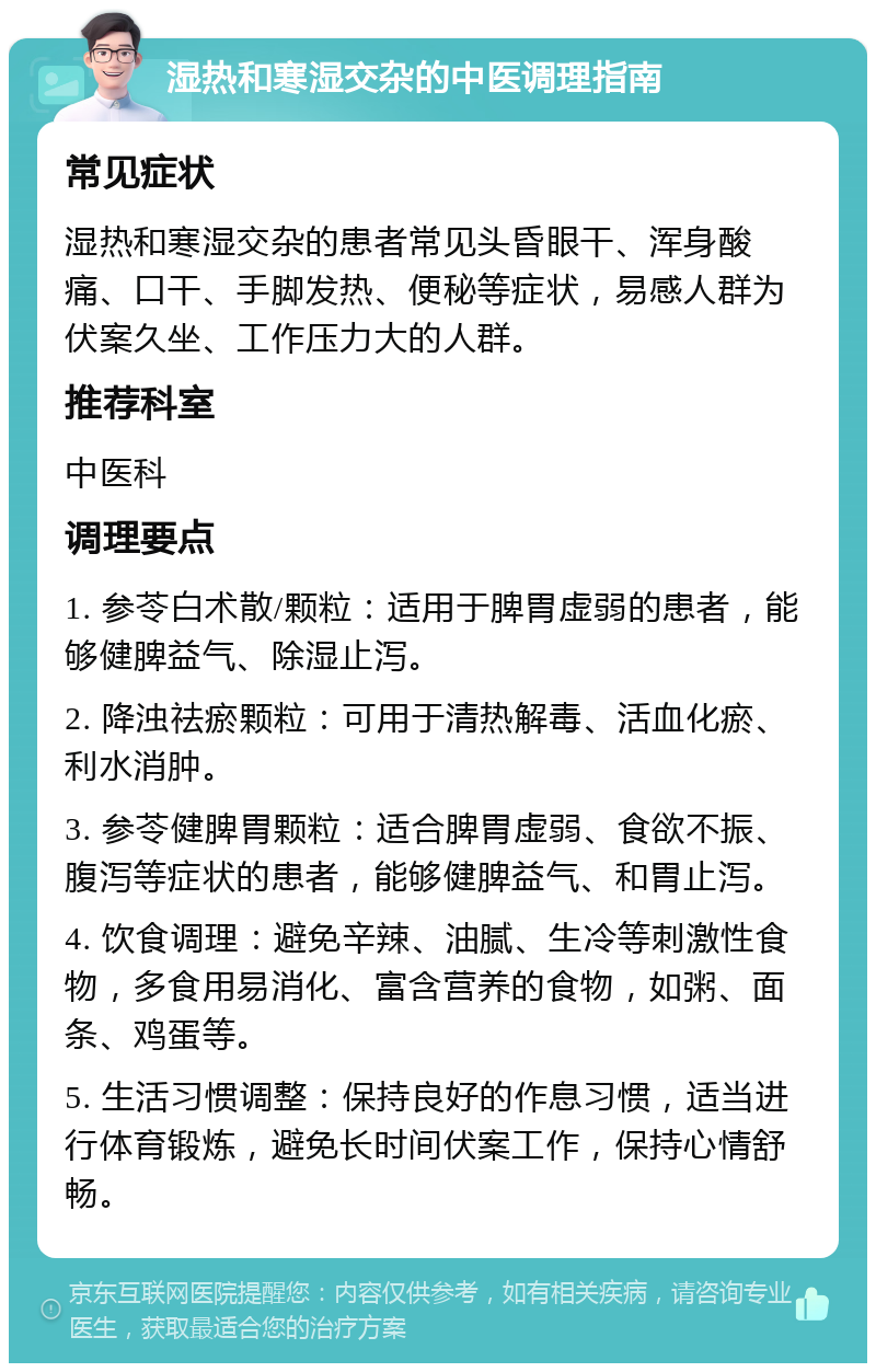 湿热和寒湿交杂的中医调理指南 常见症状 湿热和寒湿交杂的患者常见头昏眼干、浑身酸痛、口干、手脚发热、便秘等症状，易感人群为伏案久坐、工作压力大的人群。 推荐科室 中医科 调理要点 1. 参苓白术散/颗粒：适用于脾胃虚弱的患者，能够健脾益气、除湿止泻。 2. 降浊祛瘀颗粒：可用于清热解毒、活血化瘀、利水消肿。 3. 参苓健脾胃颗粒：适合脾胃虚弱、食欲不振、腹泻等症状的患者，能够健脾益气、和胃止泻。 4. 饮食调理：避免辛辣、油腻、生冷等刺激性食物，多食用易消化、富含营养的食物，如粥、面条、鸡蛋等。 5. 生活习惯调整：保持良好的作息习惯，适当进行体育锻炼，避免长时间伏案工作，保持心情舒畅。