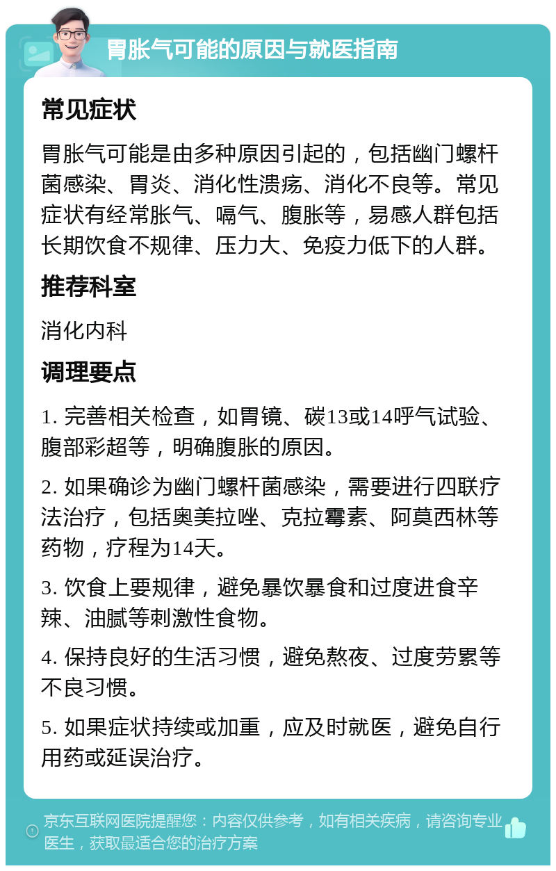 胃胀气可能的原因与就医指南 常见症状 胃胀气可能是由多种原因引起的，包括幽门螺杆菌感染、胃炎、消化性溃疡、消化不良等。常见症状有经常胀气、嗝气、腹胀等，易感人群包括长期饮食不规律、压力大、免疫力低下的人群。 推荐科室 消化内科 调理要点 1. 完善相关检查，如胃镜、碳13或14呼气试验、腹部彩超等，明确腹胀的原因。 2. 如果确诊为幽门螺杆菌感染，需要进行四联疗法治疗，包括奥美拉唑、克拉霉素、阿莫西林等药物，疗程为14天。 3. 饮食上要规律，避免暴饮暴食和过度进食辛辣、油腻等刺激性食物。 4. 保持良好的生活习惯，避免熬夜、过度劳累等不良习惯。 5. 如果症状持续或加重，应及时就医，避免自行用药或延误治疗。