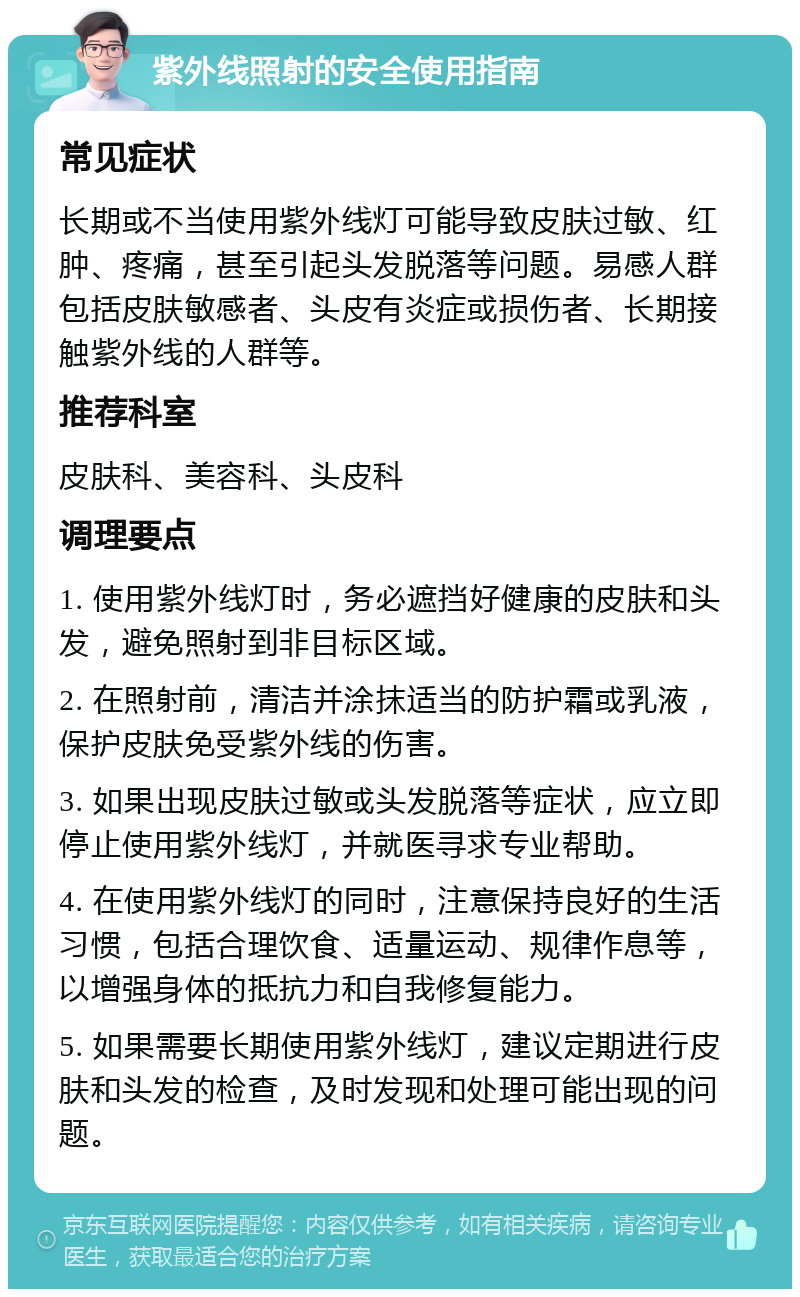 紫外线照射的安全使用指南 常见症状 长期或不当使用紫外线灯可能导致皮肤过敏、红肿、疼痛，甚至引起头发脱落等问题。易感人群包括皮肤敏感者、头皮有炎症或损伤者、长期接触紫外线的人群等。 推荐科室 皮肤科、美容科、头皮科 调理要点 1. 使用紫外线灯时，务必遮挡好健康的皮肤和头发，避免照射到非目标区域。 2. 在照射前，清洁并涂抹适当的防护霜或乳液，保护皮肤免受紫外线的伤害。 3. 如果出现皮肤过敏或头发脱落等症状，应立即停止使用紫外线灯，并就医寻求专业帮助。 4. 在使用紫外线灯的同时，注意保持良好的生活习惯，包括合理饮食、适量运动、规律作息等，以增强身体的抵抗力和自我修复能力。 5. 如果需要长期使用紫外线灯，建议定期进行皮肤和头发的检查，及时发现和处理可能出现的问题。