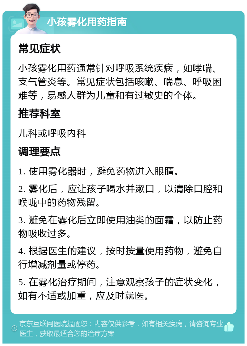 小孩雾化用药指南 常见症状 小孩雾化用药通常针对呼吸系统疾病，如哮喘、支气管炎等。常见症状包括咳嗽、喘息、呼吸困难等，易感人群为儿童和有过敏史的个体。 推荐科室 儿科或呼吸内科 调理要点 1. 使用雾化器时，避免药物进入眼睛。 2. 雾化后，应让孩子喝水并漱口，以清除口腔和喉咙中的药物残留。 3. 避免在雾化后立即使用油类的面霜，以防止药物吸收过多。 4. 根据医生的建议，按时按量使用药物，避免自行增减剂量或停药。 5. 在雾化治疗期间，注意观察孩子的症状变化，如有不适或加重，应及时就医。