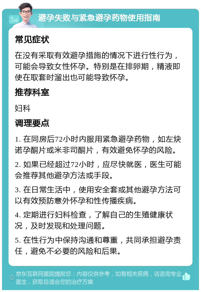 避孕失败与紧急避孕药物使用指南 常见症状 在没有采取有效避孕措施的情况下进行性行为，可能会导致女性怀孕。特别是在排卵期，精液即使在取套时溜出也可能导致怀孕。 推荐科室 妇科 调理要点 1. 在同房后72小时内服用紧急避孕药物，如左炔诺孕酮片或米非司酮片，有效避免怀孕的风险。 2. 如果已经超过72小时，应尽快就医，医生可能会推荐其他避孕方法或手段。 3. 在日常生活中，使用安全套或其他避孕方法可以有效预防意外怀孕和性传播疾病。 4. 定期进行妇科检查，了解自己的生殖健康状况，及时发现和处理问题。 5. 在性行为中保持沟通和尊重，共同承担避孕责任，避免不必要的风险和后果。