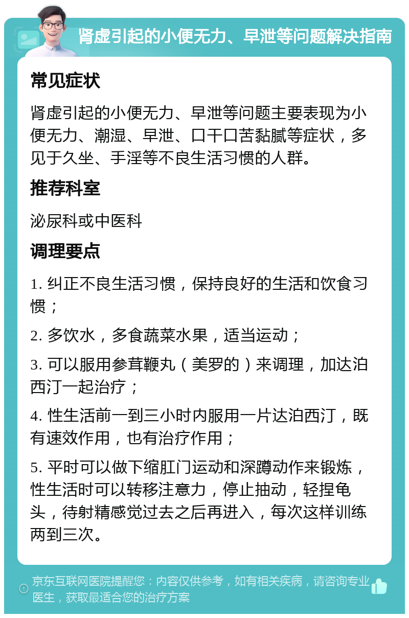 肾虚引起的小便无力、早泄等问题解决指南 常见症状 肾虚引起的小便无力、早泄等问题主要表现为小便无力、潮湿、早泄、口干口苦黏腻等症状，多见于久坐、手淫等不良生活习惯的人群。 推荐科室 泌尿科或中医科 调理要点 1. 纠正不良生活习惯，保持良好的生活和饮食习惯； 2. 多饮水，多食蔬菜水果，适当运动； 3. 可以服用参茸鞭丸（美罗的）来调理，加达泊西汀一起治疗； 4. 性生活前一到三小时内服用一片达泊西汀，既有速效作用，也有治疗作用； 5. 平时可以做下缩肛门运动和深蹲动作来锻炼，性生活时可以转移注意力，停止抽动，轻捏龟头，待射精感觉过去之后再进入，每次这样训练两到三次。