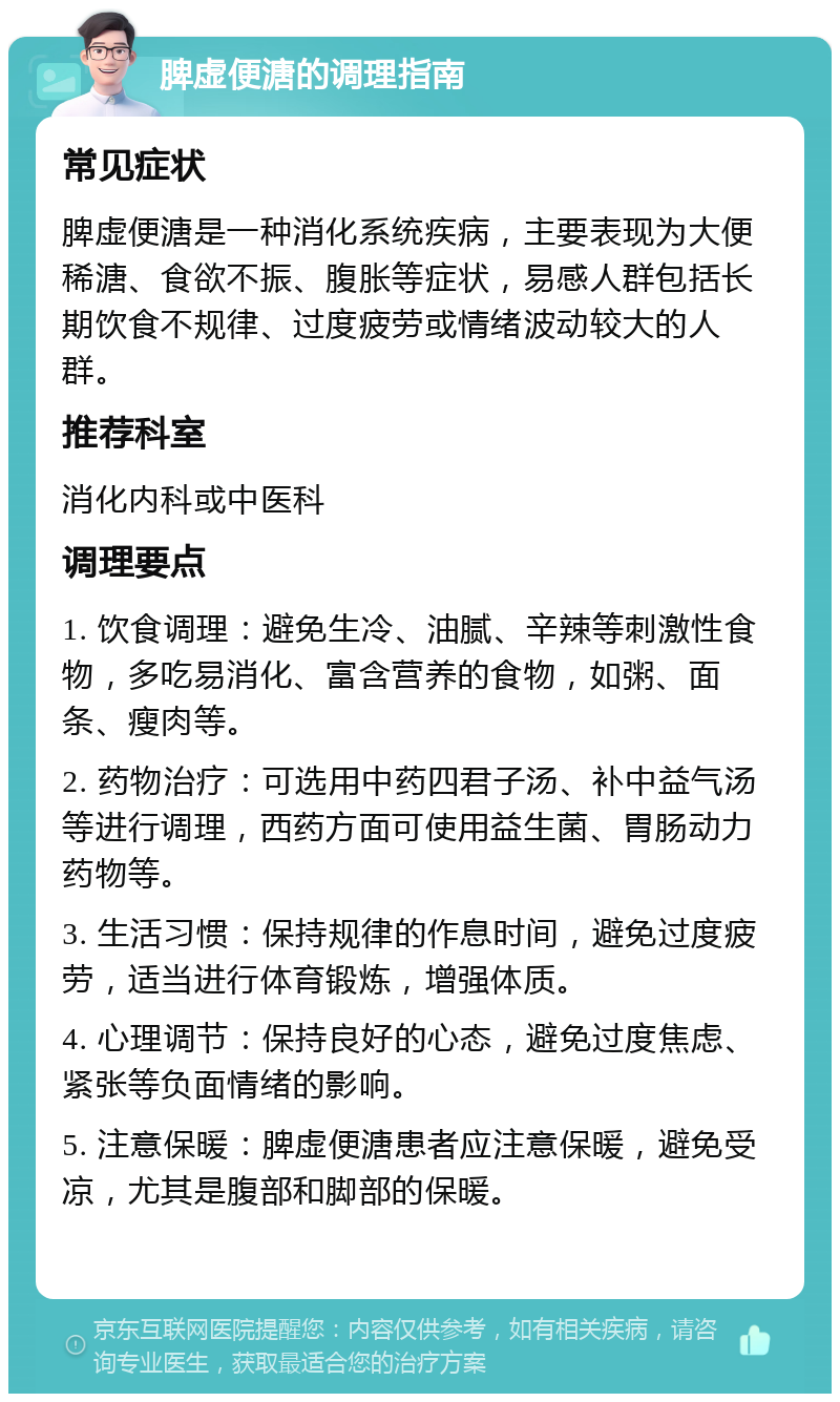 脾虚便溏的调理指南 常见症状 脾虚便溏是一种消化系统疾病，主要表现为大便稀溏、食欲不振、腹胀等症状，易感人群包括长期饮食不规律、过度疲劳或情绪波动较大的人群。 推荐科室 消化内科或中医科 调理要点 1. 饮食调理：避免生冷、油腻、辛辣等刺激性食物，多吃易消化、富含营养的食物，如粥、面条、瘦肉等。 2. 药物治疗：可选用中药四君子汤、补中益气汤等进行调理，西药方面可使用益生菌、胃肠动力药物等。 3. 生活习惯：保持规律的作息时间，避免过度疲劳，适当进行体育锻炼，增强体质。 4. 心理调节：保持良好的心态，避免过度焦虑、紧张等负面情绪的影响。 5. 注意保暖：脾虚便溏患者应注意保暖，避免受凉，尤其是腹部和脚部的保暖。