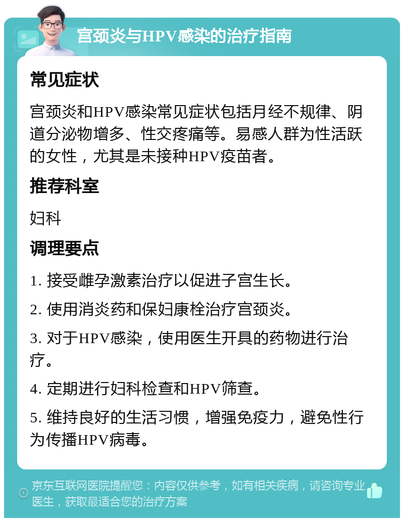 宫颈炎与HPV感染的治疗指南 常见症状 宫颈炎和HPV感染常见症状包括月经不规律、阴道分泌物增多、性交疼痛等。易感人群为性活跃的女性，尤其是未接种HPV疫苗者。 推荐科室 妇科 调理要点 1. 接受雌孕激素治疗以促进子宫生长。 2. 使用消炎药和保妇康栓治疗宫颈炎。 3. 对于HPV感染，使用医生开具的药物进行治疗。 4. 定期进行妇科检查和HPV筛查。 5. 维持良好的生活习惯，增强免疫力，避免性行为传播HPV病毒。