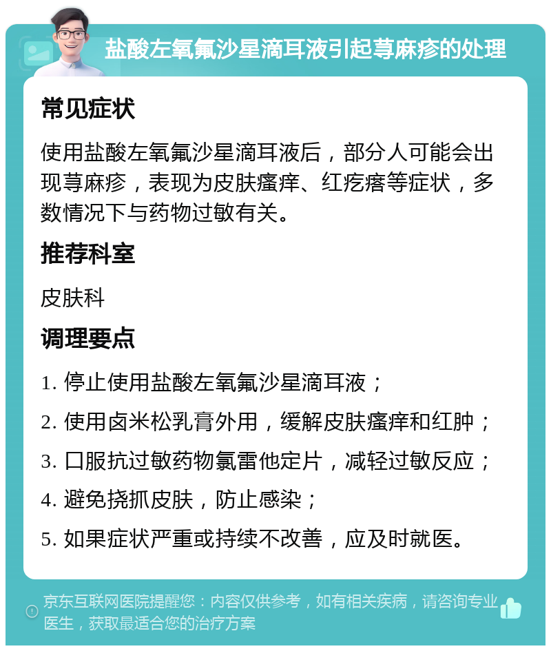 盐酸左氧氟沙星滴耳液引起荨麻疹的处理 常见症状 使用盐酸左氧氟沙星滴耳液后，部分人可能会出现荨麻疹，表现为皮肤瘙痒、红疙瘩等症状，多数情况下与药物过敏有关。 推荐科室 皮肤科 调理要点 1. 停止使用盐酸左氧氟沙星滴耳液； 2. 使用卤米松乳膏外用，缓解皮肤瘙痒和红肿； 3. 口服抗过敏药物氯雷他定片，减轻过敏反应； 4. 避免挠抓皮肤，防止感染； 5. 如果症状严重或持续不改善，应及时就医。