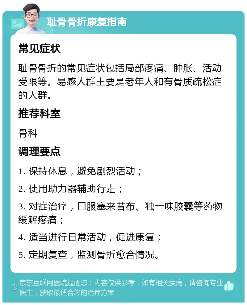 耻骨骨折康复指南 常见症状 耻骨骨折的常见症状包括局部疼痛、肿胀、活动受限等。易感人群主要是老年人和有骨质疏松症的人群。 推荐科室 骨科 调理要点 1. 保持休息，避免剧烈活动； 2. 使用助力器辅助行走； 3. 对症治疗，口服塞来昔布、独一味胶囊等药物缓解疼痛； 4. 适当进行日常活动，促进康复； 5. 定期复查，监测骨折愈合情况。