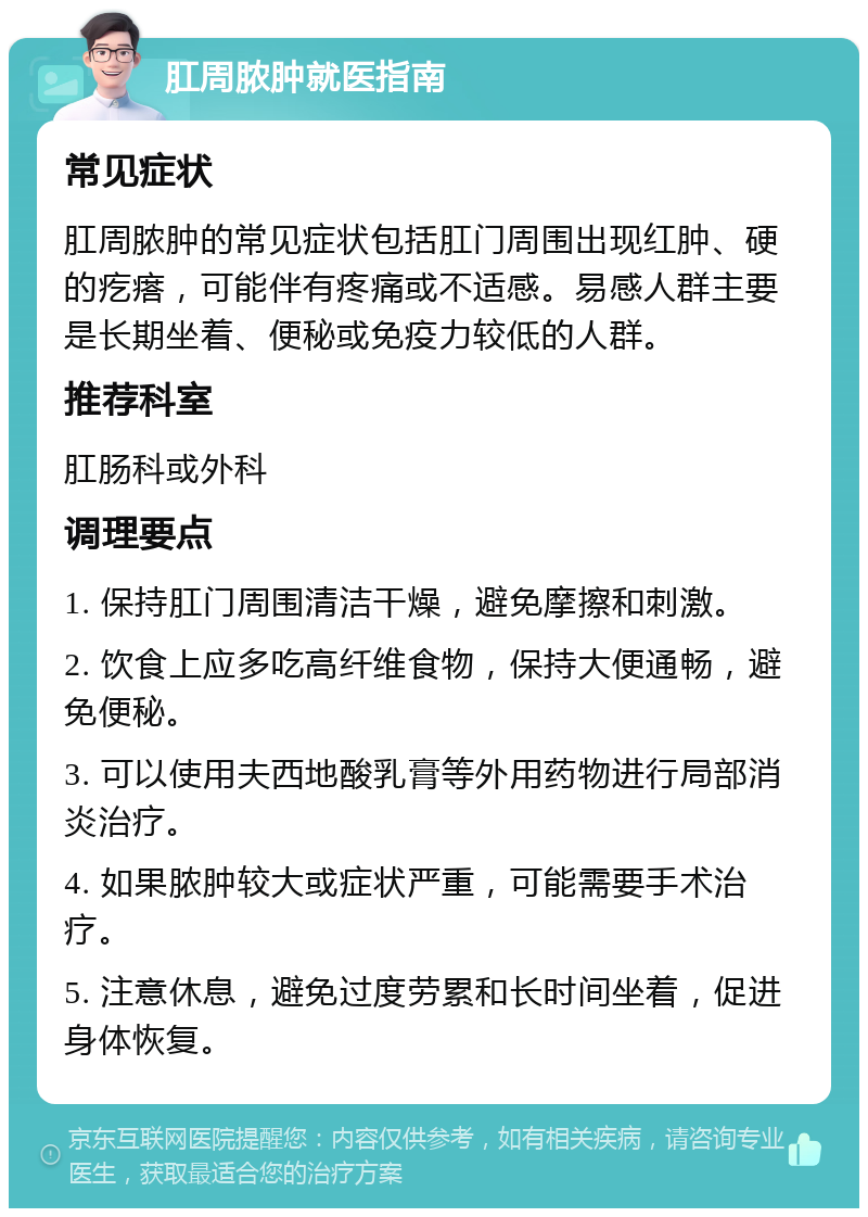 肛周脓肿就医指南 常见症状 肛周脓肿的常见症状包括肛门周围出现红肿、硬的疙瘩，可能伴有疼痛或不适感。易感人群主要是长期坐着、便秘或免疫力较低的人群。 推荐科室 肛肠科或外科 调理要点 1. 保持肛门周围清洁干燥，避免摩擦和刺激。 2. 饮食上应多吃高纤维食物，保持大便通畅，避免便秘。 3. 可以使用夫西地酸乳膏等外用药物进行局部消炎治疗。 4. 如果脓肿较大或症状严重，可能需要手术治疗。 5. 注意休息，避免过度劳累和长时间坐着，促进身体恢复。