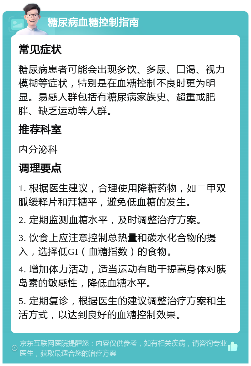 糖尿病血糖控制指南 常见症状 糖尿病患者可能会出现多饮、多尿、口渴、视力模糊等症状，特别是在血糖控制不良时更为明显。易感人群包括有糖尿病家族史、超重或肥胖、缺乏运动等人群。 推荐科室 内分泌科 调理要点 1. 根据医生建议，合理使用降糖药物，如二甲双胍缓释片和拜糖平，避免低血糖的发生。 2. 定期监测血糖水平，及时调整治疗方案。 3. 饮食上应注意控制总热量和碳水化合物的摄入，选择低GI（血糖指数）的食物。 4. 增加体力活动，适当运动有助于提高身体对胰岛素的敏感性，降低血糖水平。 5. 定期复诊，根据医生的建议调整治疗方案和生活方式，以达到良好的血糖控制效果。