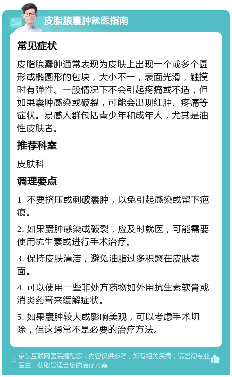 皮脂腺囊肿就医指南 常见症状 皮脂腺囊肿通常表现为皮肤上出现一个或多个圆形或椭圆形的包块，大小不一，表面光滑，触摸时有弹性。一般情况下不会引起疼痛或不适，但如果囊肿感染或破裂，可能会出现红肿、疼痛等症状。易感人群包括青少年和成年人，尤其是油性皮肤者。 推荐科室 皮肤科 调理要点 1. 不要挤压或刺破囊肿，以免引起感染或留下疤痕。 2. 如果囊肿感染或破裂，应及时就医，可能需要使用抗生素或进行手术治疗。 3. 保持皮肤清洁，避免油脂过多积聚在皮肤表面。 4. 可以使用一些非处方药物如外用抗生素软膏或消炎药膏来缓解症状。 5. 如果囊肿较大或影响美观，可以考虑手术切除，但这通常不是必要的治疗方法。