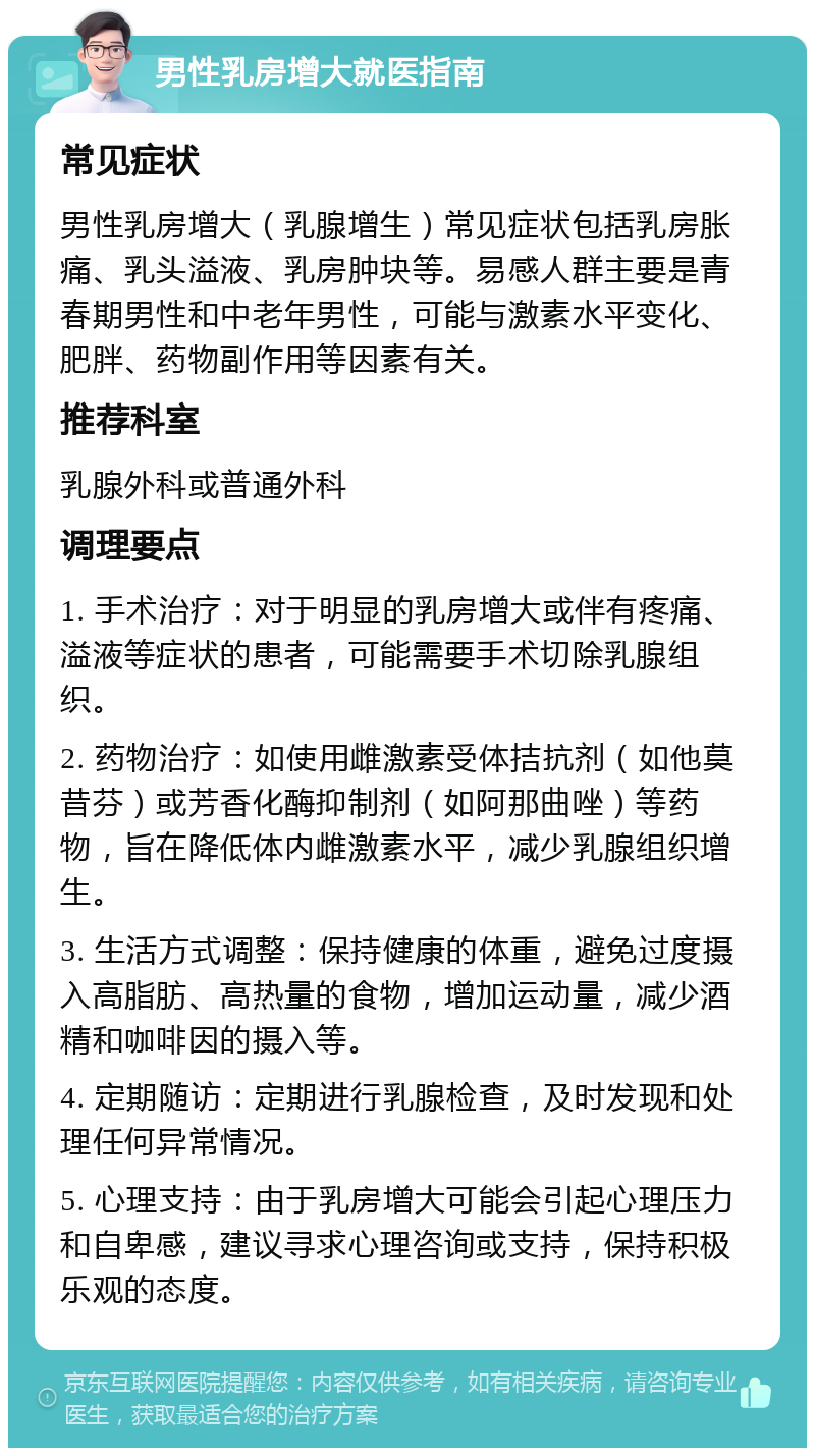 男性乳房增大就医指南 常见症状 男性乳房增大（乳腺增生）常见症状包括乳房胀痛、乳头溢液、乳房肿块等。易感人群主要是青春期男性和中老年男性，可能与激素水平变化、肥胖、药物副作用等因素有关。 推荐科室 乳腺外科或普通外科 调理要点 1. 手术治疗：对于明显的乳房增大或伴有疼痛、溢液等症状的患者，可能需要手术切除乳腺组织。 2. 药物治疗：如使用雌激素受体拮抗剂（如他莫昔芬）或芳香化酶抑制剂（如阿那曲唑）等药物，旨在降低体内雌激素水平，减少乳腺组织增生。 3. 生活方式调整：保持健康的体重，避免过度摄入高脂肪、高热量的食物，增加运动量，减少酒精和咖啡因的摄入等。 4. 定期随访：定期进行乳腺检查，及时发现和处理任何异常情况。 5. 心理支持：由于乳房增大可能会引起心理压力和自卑感，建议寻求心理咨询或支持，保持积极乐观的态度。