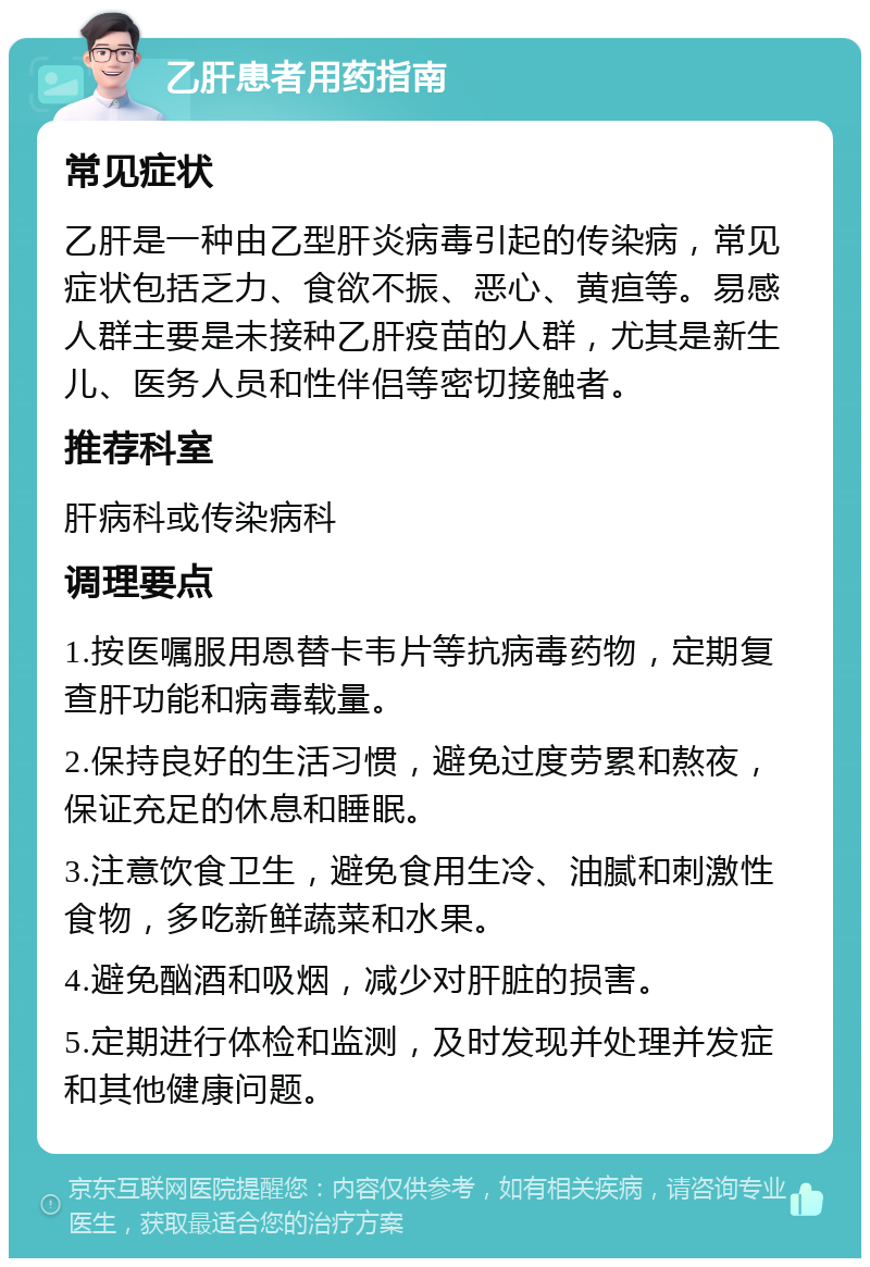 乙肝患者用药指南 常见症状 乙肝是一种由乙型肝炎病毒引起的传染病，常见症状包括乏力、食欲不振、恶心、黄疸等。易感人群主要是未接种乙肝疫苗的人群，尤其是新生儿、医务人员和性伴侣等密切接触者。 推荐科室 肝病科或传染病科 调理要点 1.按医嘱服用恩替卡韦片等抗病毒药物，定期复查肝功能和病毒载量。 2.保持良好的生活习惯，避免过度劳累和熬夜，保证充足的休息和睡眠。 3.注意饮食卫生，避免食用生冷、油腻和刺激性食物，多吃新鲜蔬菜和水果。 4.避免酗酒和吸烟，减少对肝脏的损害。 5.定期进行体检和监测，及时发现并处理并发症和其他健康问题。