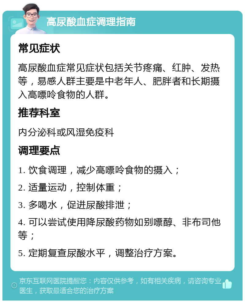 高尿酸血症调理指南 常见症状 高尿酸血症常见症状包括关节疼痛、红肿、发热等，易感人群主要是中老年人、肥胖者和长期摄入高嘌呤食物的人群。 推荐科室 内分泌科或风湿免疫科 调理要点 1. 饮食调理，减少高嘌呤食物的摄入； 2. 适量运动，控制体重； 3. 多喝水，促进尿酸排泄； 4. 可以尝试使用降尿酸药物如别嘌醇、非布司他等； 5. 定期复查尿酸水平，调整治疗方案。