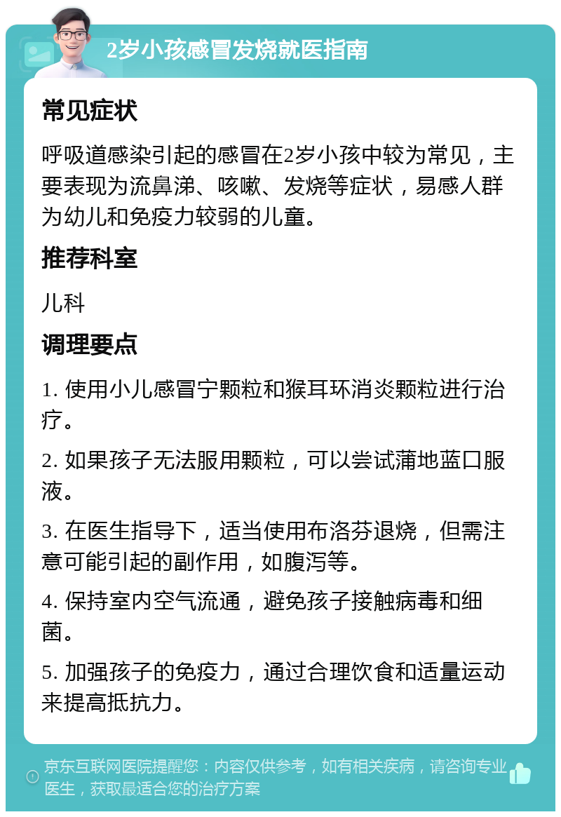 2岁小孩感冒发烧就医指南 常见症状 呼吸道感染引起的感冒在2岁小孩中较为常见，主要表现为流鼻涕、咳嗽、发烧等症状，易感人群为幼儿和免疫力较弱的儿童。 推荐科室 儿科 调理要点 1. 使用小儿感冒宁颗粒和猴耳环消炎颗粒进行治疗。 2. 如果孩子无法服用颗粒，可以尝试蒲地蓝口服液。 3. 在医生指导下，适当使用布洛芬退烧，但需注意可能引起的副作用，如腹泻等。 4. 保持室内空气流通，避免孩子接触病毒和细菌。 5. 加强孩子的免疫力，通过合理饮食和适量运动来提高抵抗力。