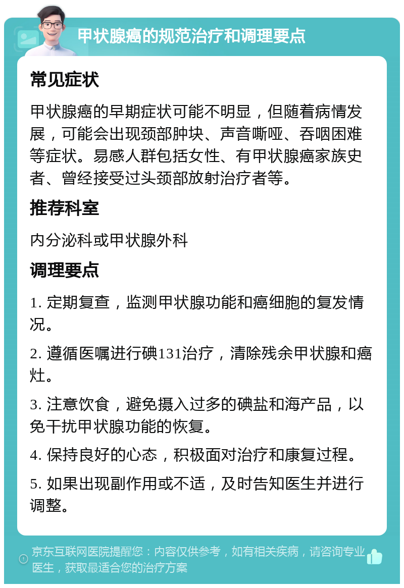 甲状腺癌的规范治疗和调理要点 常见症状 甲状腺癌的早期症状可能不明显，但随着病情发展，可能会出现颈部肿块、声音嘶哑、吞咽困难等症状。易感人群包括女性、有甲状腺癌家族史者、曾经接受过头颈部放射治疗者等。 推荐科室 内分泌科或甲状腺外科 调理要点 1. 定期复查，监测甲状腺功能和癌细胞的复发情况。 2. 遵循医嘱进行碘131治疗，清除残余甲状腺和癌灶。 3. 注意饮食，避免摄入过多的碘盐和海产品，以免干扰甲状腺功能的恢复。 4. 保持良好的心态，积极面对治疗和康复过程。 5. 如果出现副作用或不适，及时告知医生并进行调整。