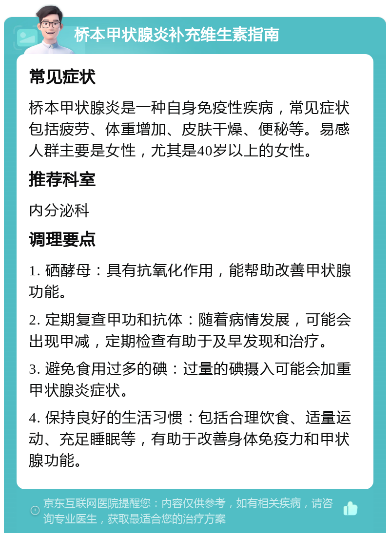 桥本甲状腺炎补充维生素指南 常见症状 桥本甲状腺炎是一种自身免疫性疾病，常见症状包括疲劳、体重增加、皮肤干燥、便秘等。易感人群主要是女性，尤其是40岁以上的女性。 推荐科室 内分泌科 调理要点 1. 硒酵母：具有抗氧化作用，能帮助改善甲状腺功能。 2. 定期复查甲功和抗体：随着病情发展，可能会出现甲减，定期检查有助于及早发现和治疗。 3. 避免食用过多的碘：过量的碘摄入可能会加重甲状腺炎症状。 4. 保持良好的生活习惯：包括合理饮食、适量运动、充足睡眠等，有助于改善身体免疫力和甲状腺功能。