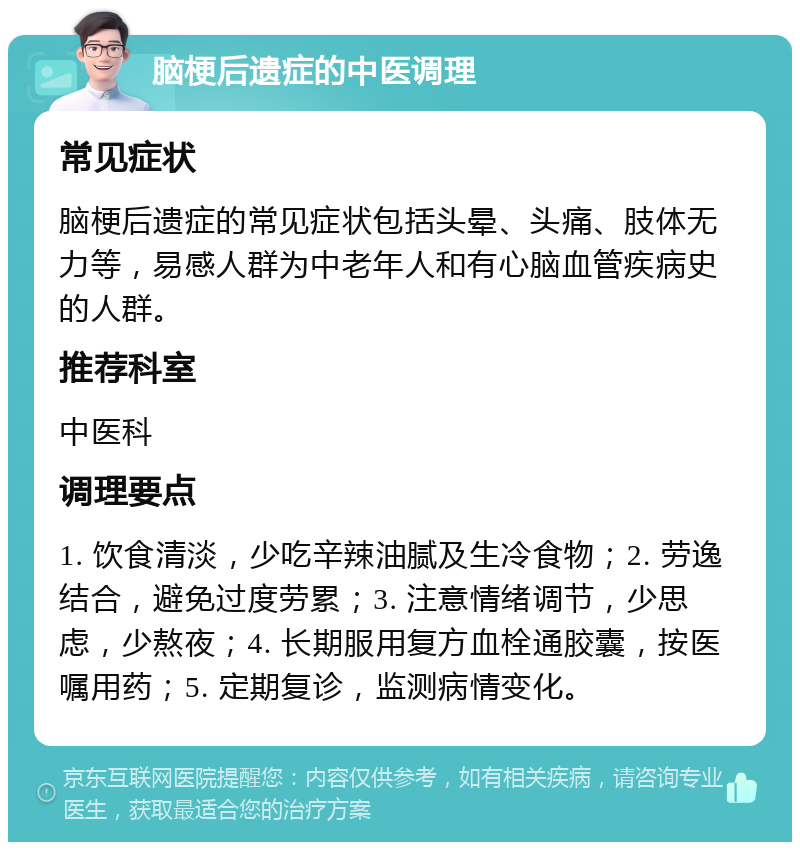 脑梗后遗症的中医调理 常见症状 脑梗后遗症的常见症状包括头晕、头痛、肢体无力等，易感人群为中老年人和有心脑血管疾病史的人群。 推荐科室 中医科 调理要点 1. 饮食清淡，少吃辛辣油腻及生冷食物；2. 劳逸结合，避免过度劳累；3. 注意情绪调节，少思虑，少熬夜；4. 长期服用复方血栓通胶囊，按医嘱用药；5. 定期复诊，监测病情变化。