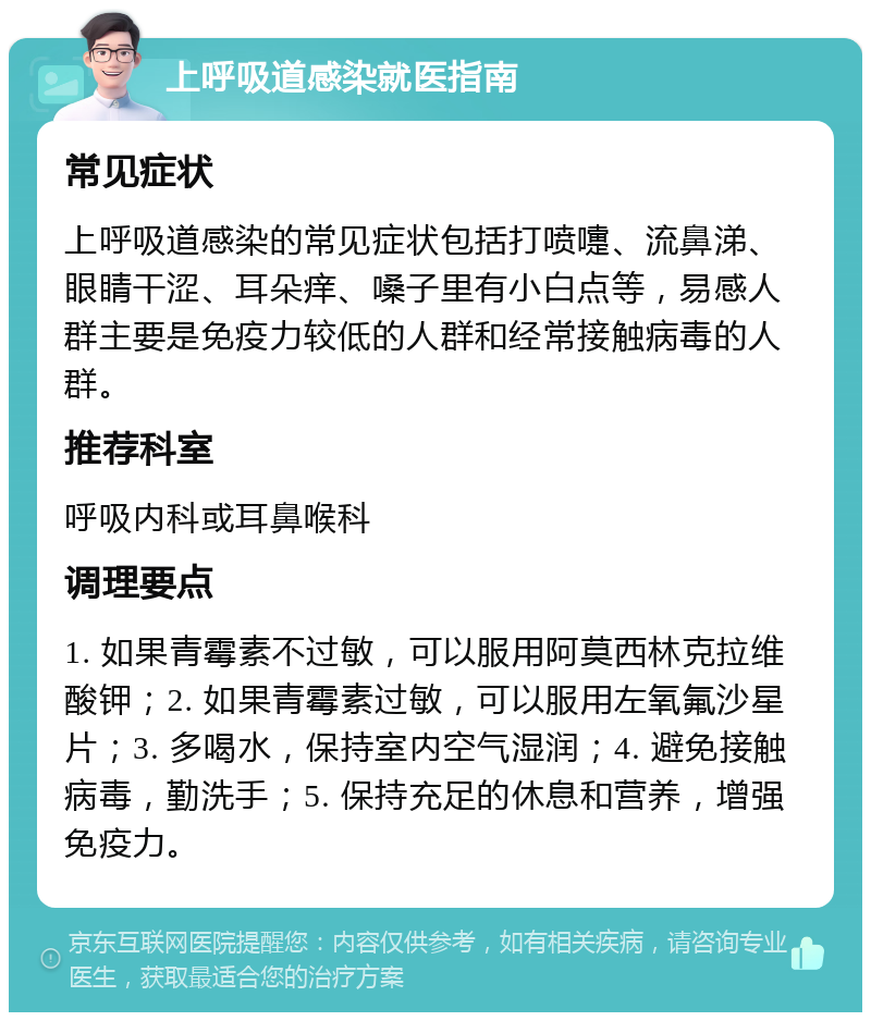 上呼吸道感染就医指南 常见症状 上呼吸道感染的常见症状包括打喷嚏、流鼻涕、眼睛干涩、耳朵痒、嗓子里有小白点等，易感人群主要是免疫力较低的人群和经常接触病毒的人群。 推荐科室 呼吸内科或耳鼻喉科 调理要点 1. 如果青霉素不过敏，可以服用阿莫西林克拉维酸钾；2. 如果青霉素过敏，可以服用左氧氟沙星片；3. 多喝水，保持室内空气湿润；4. 避免接触病毒，勤洗手；5. 保持充足的休息和营养，增强免疫力。