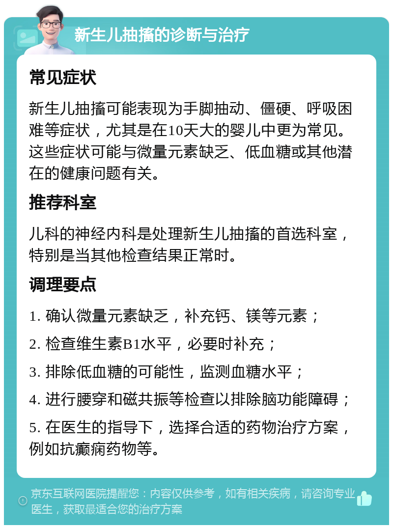 新生儿抽搐的诊断与治疗 常见症状 新生儿抽搐可能表现为手脚抽动、僵硬、呼吸困难等症状，尤其是在10天大的婴儿中更为常见。这些症状可能与微量元素缺乏、低血糖或其他潜在的健康问题有关。 推荐科室 儿科的神经内科是处理新生儿抽搐的首选科室，特别是当其他检查结果正常时。 调理要点 1. 确认微量元素缺乏，补充钙、镁等元素； 2. 检查维生素B1水平，必要时补充； 3. 排除低血糖的可能性，监测血糖水平； 4. 进行腰穿和磁共振等检查以排除脑功能障碍； 5. 在医生的指导下，选择合适的药物治疗方案，例如抗癫痫药物等。