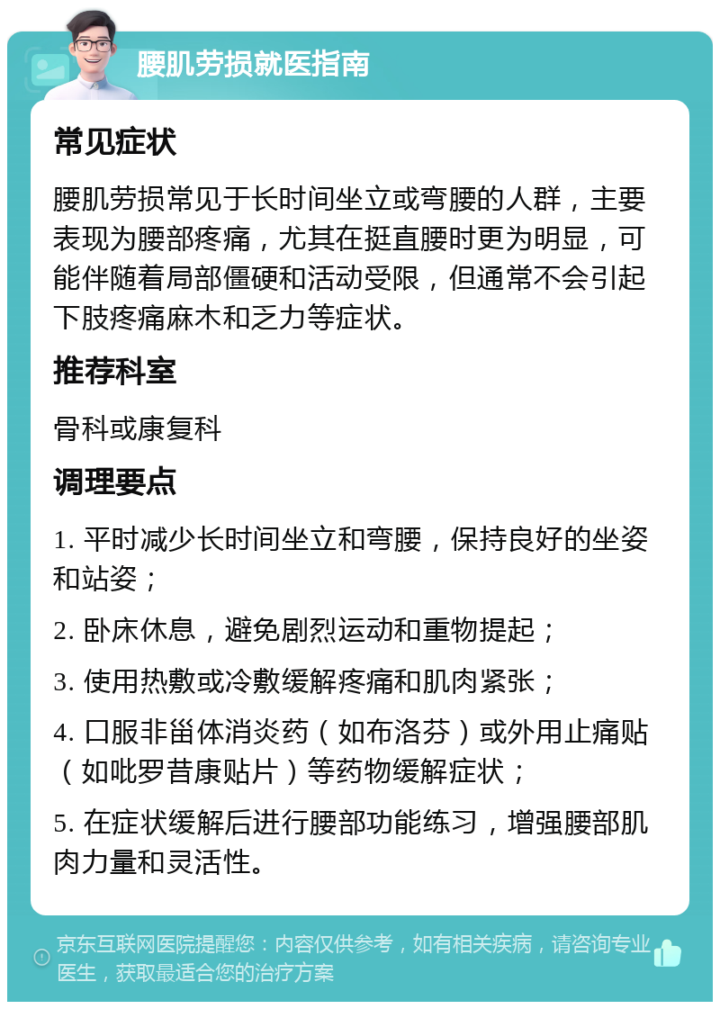 腰肌劳损就医指南 常见症状 腰肌劳损常见于长时间坐立或弯腰的人群，主要表现为腰部疼痛，尤其在挺直腰时更为明显，可能伴随着局部僵硬和活动受限，但通常不会引起下肢疼痛麻木和乏力等症状。 推荐科室 骨科或康复科 调理要点 1. 平时减少长时间坐立和弯腰，保持良好的坐姿和站姿； 2. 卧床休息，避免剧烈运动和重物提起； 3. 使用热敷或冷敷缓解疼痛和肌肉紧张； 4. 口服非甾体消炎药（如布洛芬）或外用止痛贴（如吡罗昔康贴片）等药物缓解症状； 5. 在症状缓解后进行腰部功能练习，增强腰部肌肉力量和灵活性。