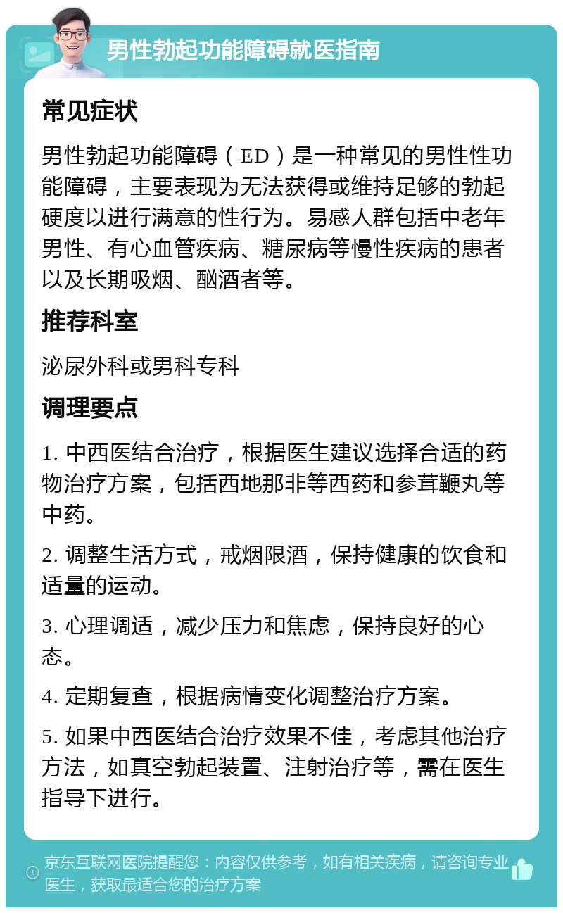 男性勃起功能障碍就医指南 常见症状 男性勃起功能障碍（ED）是一种常见的男性性功能障碍，主要表现为无法获得或维持足够的勃起硬度以进行满意的性行为。易感人群包括中老年男性、有心血管疾病、糖尿病等慢性疾病的患者以及长期吸烟、酗酒者等。 推荐科室 泌尿外科或男科专科 调理要点 1. 中西医结合治疗，根据医生建议选择合适的药物治疗方案，包括西地那非等西药和参茸鞭丸等中药。 2. 调整生活方式，戒烟限酒，保持健康的饮食和适量的运动。 3. 心理调适，减少压力和焦虑，保持良好的心态。 4. 定期复查，根据病情变化调整治疗方案。 5. 如果中西医结合治疗效果不佳，考虑其他治疗方法，如真空勃起装置、注射治疗等，需在医生指导下进行。