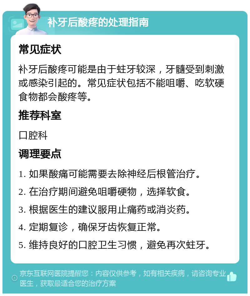 补牙后酸疼的处理指南 常见症状 补牙后酸疼可能是由于蛀牙较深，牙髓受到刺激或感染引起的。常见症状包括不能咀嚼、吃软硬食物都会酸疼等。 推荐科室 口腔科 调理要点 1. 如果酸痛可能需要去除神经后根管治疗。 2. 在治疗期间避免咀嚼硬物，选择软食。 3. 根据医生的建议服用止痛药或消炎药。 4. 定期复诊，确保牙齿恢复正常。 5. 维持良好的口腔卫生习惯，避免再次蛀牙。