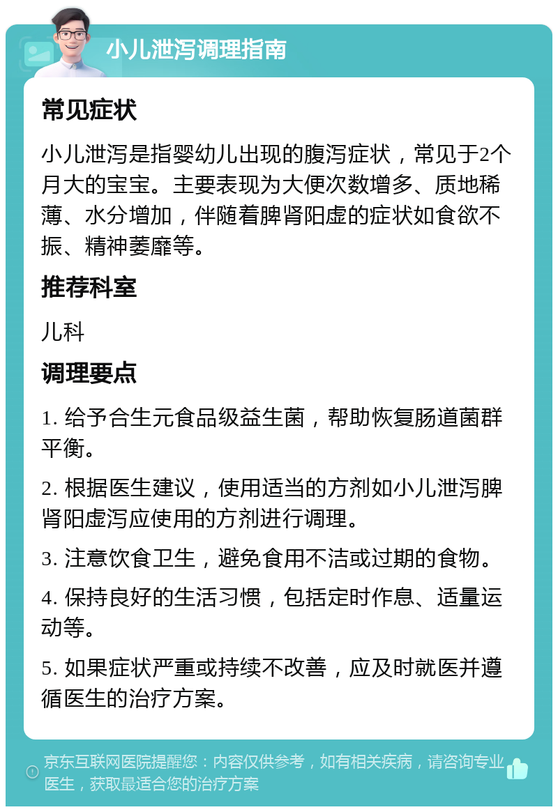 小儿泄泻调理指南 常见症状 小儿泄泻是指婴幼儿出现的腹泻症状，常见于2个月大的宝宝。主要表现为大便次数增多、质地稀薄、水分增加，伴随着脾肾阳虚的症状如食欲不振、精神萎靡等。 推荐科室 儿科 调理要点 1. 给予合生元食品级益生菌，帮助恢复肠道菌群平衡。 2. 根据医生建议，使用适当的方剂如小儿泄泻脾肾阳虚泻应使用的方剂进行调理。 3. 注意饮食卫生，避免食用不洁或过期的食物。 4. 保持良好的生活习惯，包括定时作息、适量运动等。 5. 如果症状严重或持续不改善，应及时就医并遵循医生的治疗方案。