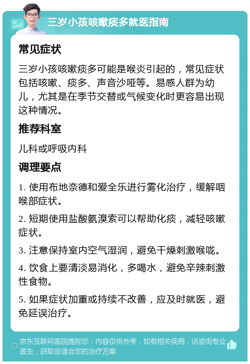 三岁小孩咳嗽痰多就医指南 常见症状 三岁小孩咳嗽痰多可能是喉炎引起的，常见症状包括咳嗽、痰多、声音沙哑等。易感人群为幼儿，尤其是在季节交替或气候变化时更容易出现这种情况。 推荐科室 儿科或呼吸内科 调理要点 1. 使用布地奈德和爱全乐进行雾化治疗，缓解咽喉部症状。 2. 短期使用盐酸氨溴索可以帮助化痰，减轻咳嗽症状。 3. 注意保持室内空气湿润，避免干燥刺激喉咙。 4. 饮食上要清淡易消化，多喝水，避免辛辣刺激性食物。 5. 如果症状加重或持续不改善，应及时就医，避免延误治疗。