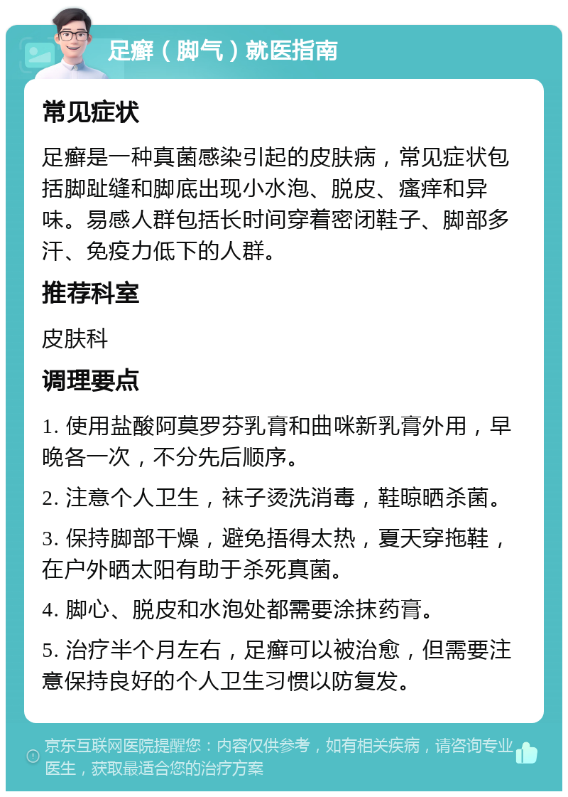 足癣（脚气）就医指南 常见症状 足癣是一种真菌感染引起的皮肤病，常见症状包括脚趾缝和脚底出现小水泡、脱皮、瘙痒和异味。易感人群包括长时间穿着密闭鞋子、脚部多汗、免疫力低下的人群。 推荐科室 皮肤科 调理要点 1. 使用盐酸阿莫罗芬乳膏和曲咪新乳膏外用，早晚各一次，不分先后顺序。 2. 注意个人卫生，袜子烫洗消毒，鞋晾晒杀菌。 3. 保持脚部干燥，避免捂得太热，夏天穿拖鞋，在户外晒太阳有助于杀死真菌。 4. 脚心、脱皮和水泡处都需要涂抹药膏。 5. 治疗半个月左右，足癣可以被治愈，但需要注意保持良好的个人卫生习惯以防复发。