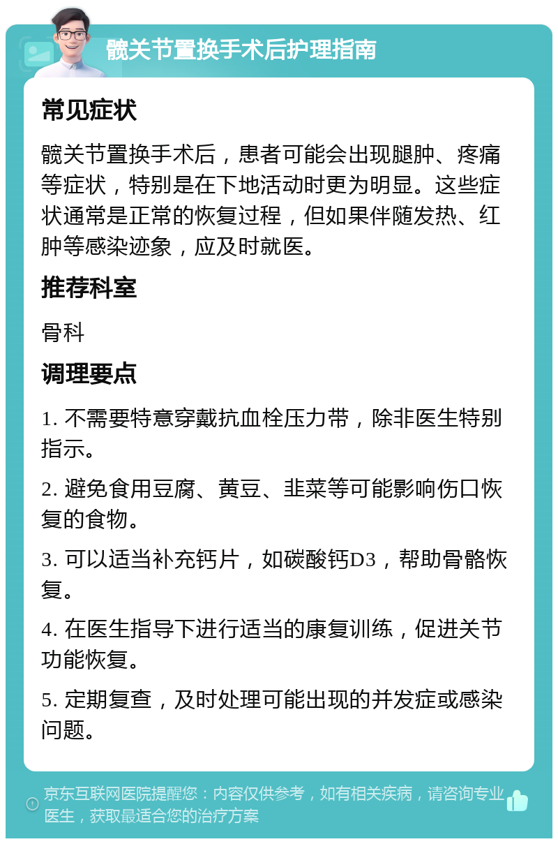 髋关节置换手术后护理指南 常见症状 髋关节置换手术后，患者可能会出现腿肿、疼痛等症状，特别是在下地活动时更为明显。这些症状通常是正常的恢复过程，但如果伴随发热、红肿等感染迹象，应及时就医。 推荐科室 骨科 调理要点 1. 不需要特意穿戴抗血栓压力带，除非医生特别指示。 2. 避免食用豆腐、黄豆、韭菜等可能影响伤口恢复的食物。 3. 可以适当补充钙片，如碳酸钙D3，帮助骨骼恢复。 4. 在医生指导下进行适当的康复训练，促进关节功能恢复。 5. 定期复查，及时处理可能出现的并发症或感染问题。