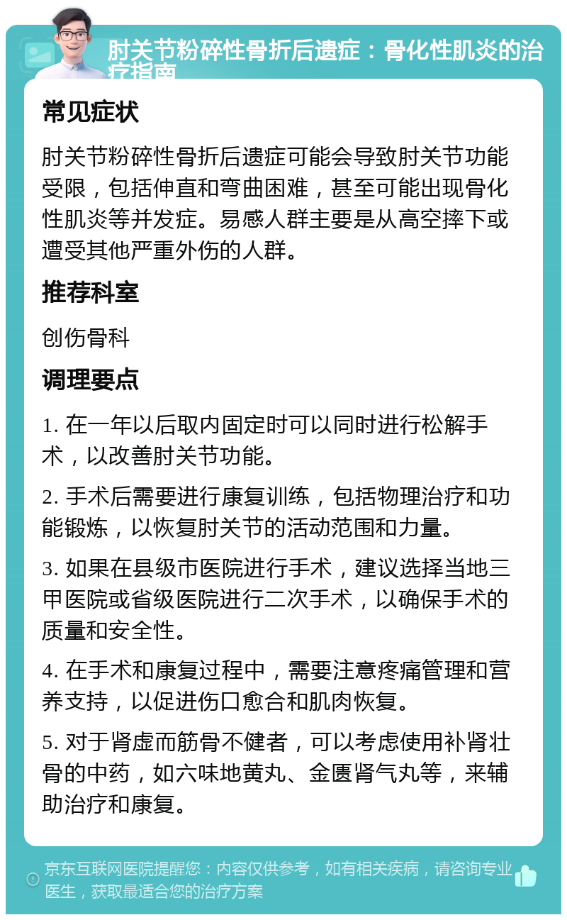 肘关节粉碎性骨折后遗症：骨化性肌炎的治疗指南 常见症状 肘关节粉碎性骨折后遗症可能会导致肘关节功能受限，包括伸直和弯曲困难，甚至可能出现骨化性肌炎等并发症。易感人群主要是从高空摔下或遭受其他严重外伤的人群。 推荐科室 创伤骨科 调理要点 1. 在一年以后取内固定时可以同时进行松解手术，以改善肘关节功能。 2. 手术后需要进行康复训练，包括物理治疗和功能锻炼，以恢复肘关节的活动范围和力量。 3. 如果在县级市医院进行手术，建议选择当地三甲医院或省级医院进行二次手术，以确保手术的质量和安全性。 4. 在手术和康复过程中，需要注意疼痛管理和营养支持，以促进伤口愈合和肌肉恢复。 5. 对于肾虚而筋骨不健者，可以考虑使用补肾壮骨的中药，如六味地黄丸、金匮肾气丸等，来辅助治疗和康复。