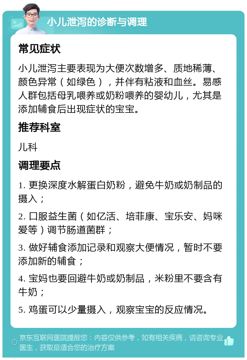 小儿泄泻的诊断与调理 常见症状 小儿泄泻主要表现为大便次数增多、质地稀薄、颜色异常（如绿色），并伴有粘液和血丝。易感人群包括母乳喂养或奶粉喂养的婴幼儿，尤其是添加辅食后出现症状的宝宝。 推荐科室 儿科 调理要点 1. 更换深度水解蛋白奶粉，避免牛奶或奶制品的摄入； 2. 口服益生菌（如亿活、培菲康、宝乐安、妈咪爱等）调节肠道菌群； 3. 做好辅食添加记录和观察大便情况，暂时不要添加新的辅食； 4. 宝妈也要回避牛奶或奶制品，米粉里不要含有牛奶； 5. 鸡蛋可以少量摄入，观察宝宝的反应情况。