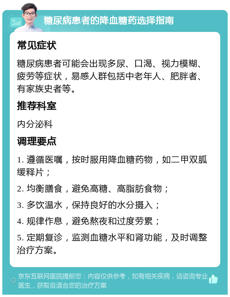 糖尿病患者的降血糖药选择指南 常见症状 糖尿病患者可能会出现多尿、口渴、视力模糊、疲劳等症状，易感人群包括中老年人、肥胖者、有家族史者等。 推荐科室 内分泌科 调理要点 1. 遵循医嘱，按时服用降血糖药物，如二甲双胍缓释片； 2. 均衡膳食，避免高糖、高脂肪食物； 3. 多饮温水，保持良好的水分摄入； 4. 规律作息，避免熬夜和过度劳累； 5. 定期复诊，监测血糖水平和肾功能，及时调整治疗方案。