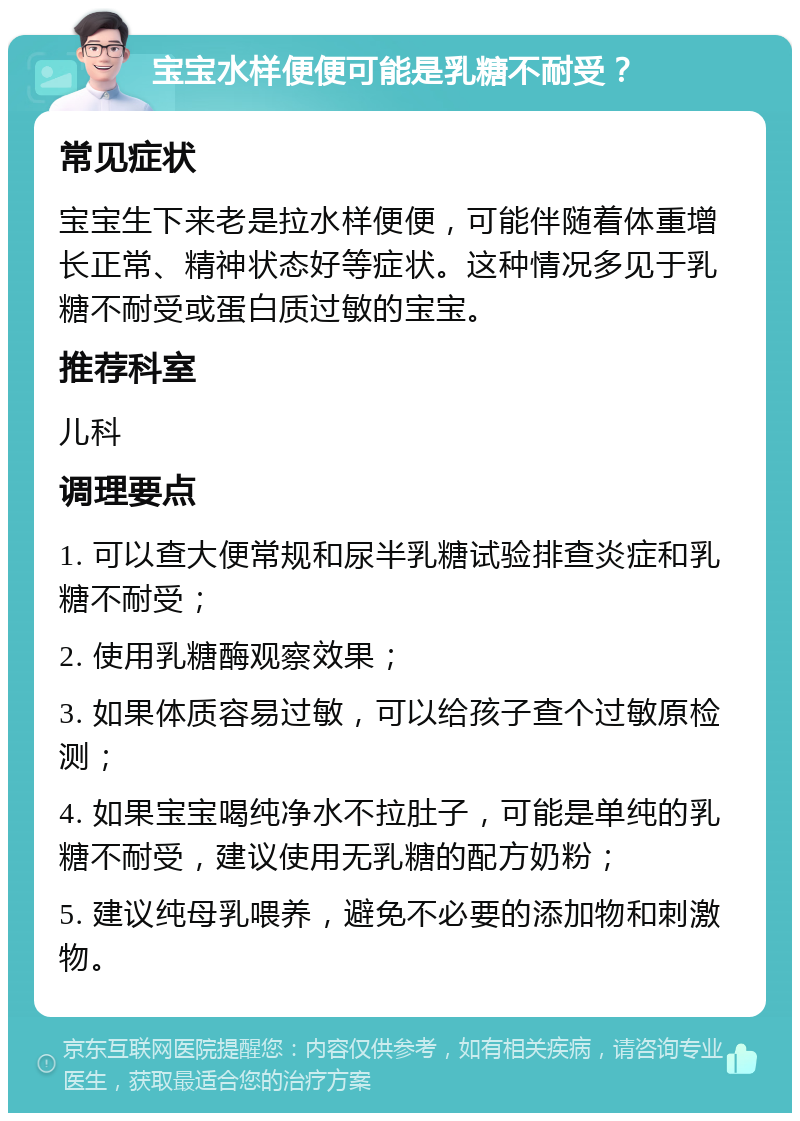 宝宝水样便便可能是乳糖不耐受？ 常见症状 宝宝生下来老是拉水样便便，可能伴随着体重增长正常、精神状态好等症状。这种情况多见于乳糖不耐受或蛋白质过敏的宝宝。 推荐科室 儿科 调理要点 1. 可以查大便常规和尿半乳糖试验排查炎症和乳糖不耐受； 2. 使用乳糖酶观察效果； 3. 如果体质容易过敏，可以给孩子查个过敏原检测； 4. 如果宝宝喝纯净水不拉肚子，可能是单纯的乳糖不耐受，建议使用无乳糖的配方奶粉； 5. 建议纯母乳喂养，避免不必要的添加物和刺激物。