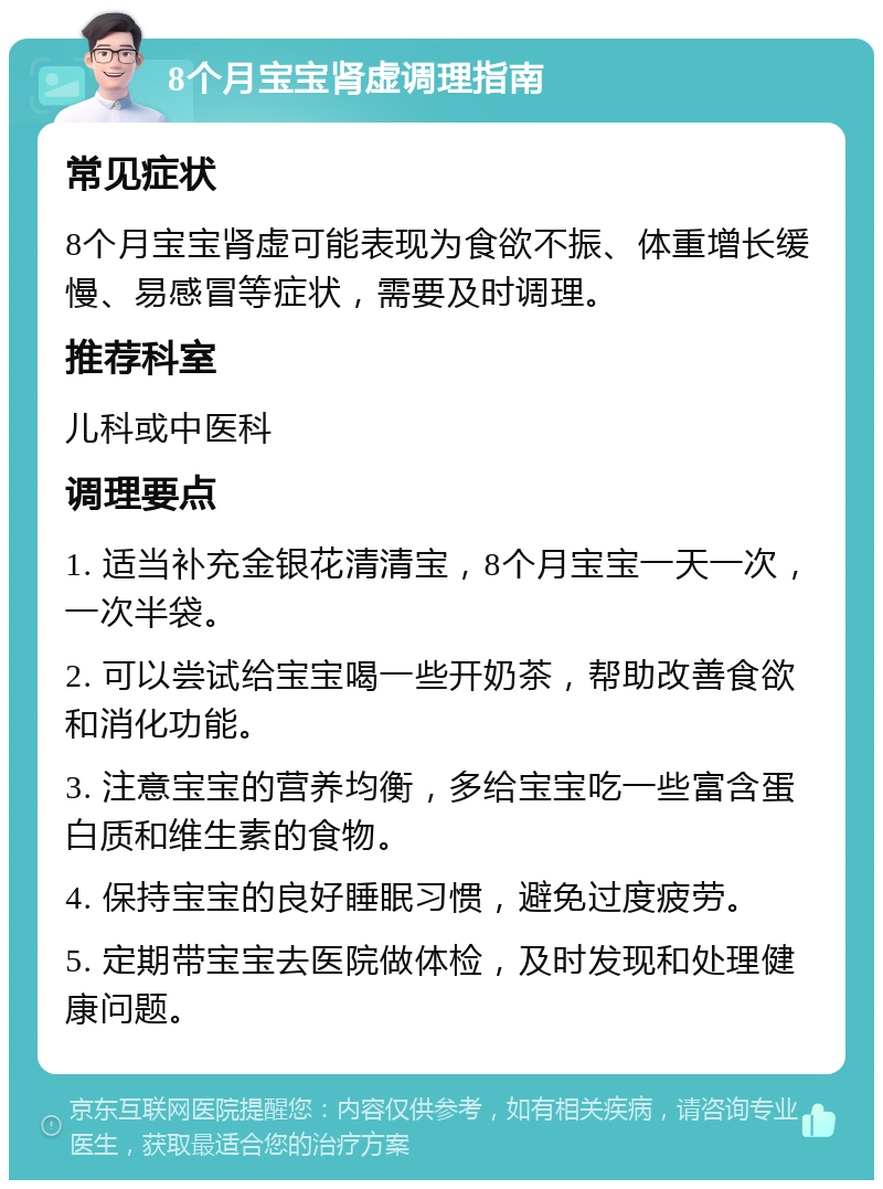 8个月宝宝肾虚调理指南 常见症状 8个月宝宝肾虚可能表现为食欲不振、体重增长缓慢、易感冒等症状，需要及时调理。 推荐科室 儿科或中医科 调理要点 1. 适当补充金银花清清宝，8个月宝宝一天一次，一次半袋。 2. 可以尝试给宝宝喝一些开奶茶，帮助改善食欲和消化功能。 3. 注意宝宝的营养均衡，多给宝宝吃一些富含蛋白质和维生素的食物。 4. 保持宝宝的良好睡眠习惯，避免过度疲劳。 5. 定期带宝宝去医院做体检，及时发现和处理健康问题。