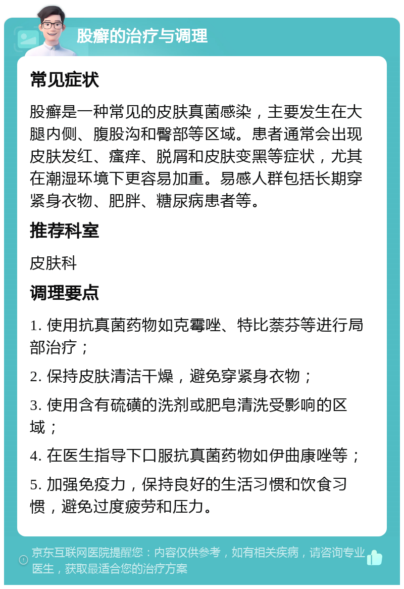 股癣的治疗与调理 常见症状 股癣是一种常见的皮肤真菌感染，主要发生在大腿内侧、腹股沟和臀部等区域。患者通常会出现皮肤发红、瘙痒、脱屑和皮肤变黑等症状，尤其在潮湿环境下更容易加重。易感人群包括长期穿紧身衣物、肥胖、糖尿病患者等。 推荐科室 皮肤科 调理要点 1. 使用抗真菌药物如克霉唑、特比萘芬等进行局部治疗； 2. 保持皮肤清洁干燥，避免穿紧身衣物； 3. 使用含有硫磺的洗剂或肥皂清洗受影响的区域； 4. 在医生指导下口服抗真菌药物如伊曲康唑等； 5. 加强免疫力，保持良好的生活习惯和饮食习惯，避免过度疲劳和压力。