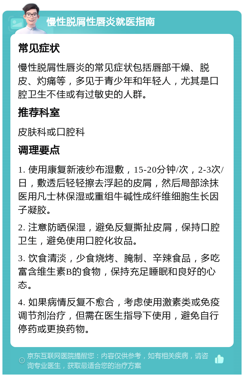 慢性脱屑性唇炎就医指南 常见症状 慢性脱屑性唇炎的常见症状包括唇部干燥、脱皮、灼痛等，多见于青少年和年轻人，尤其是口腔卫生不佳或有过敏史的人群。 推荐科室 皮肤科或口腔科 调理要点 1. 使用康复新液纱布湿敷，15-20分钟/次，2-3次/日，敷透后轻轻擦去浮起的皮屑，然后局部涂抹医用凡士林保湿或重组牛碱性成纤维细胞生长因子凝胶。 2. 注意防晒保湿，避免反复撕扯皮屑，保持口腔卫生，避免使用口腔化妆品。 3. 饮食清淡，少食烧烤、腌制、辛辣食品，多吃富含维生素B的食物，保持充足睡眠和良好的心态。 4. 如果病情反复不愈合，考虑使用激素类或免疫调节剂治疗，但需在医生指导下使用，避免自行停药或更换药物。